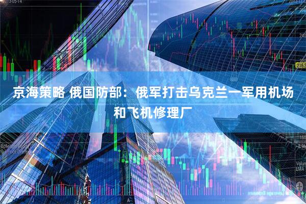 京海策略 俄国防部：俄军打击乌克兰一军用机场和飞机修理厂