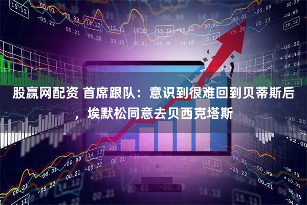 股赢网配资 首席跟队：意识到很难回到贝蒂斯后，埃默松同意去贝西克塔斯