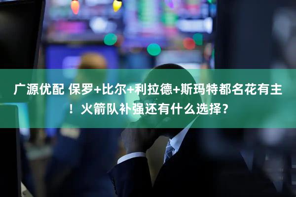 广源优配 保罗+比尔+利拉德+斯玛特都名花有主！火箭队补强还有什么选择？