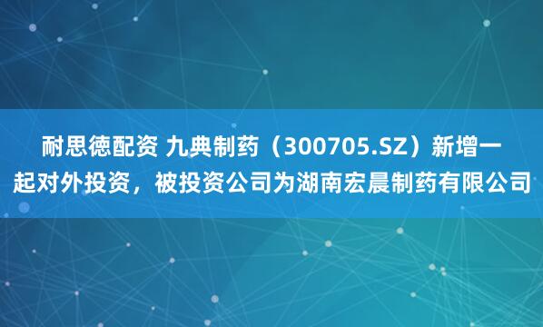 耐思徳配资 九典制药（300705.SZ）新增一起对外投资，被投资公司为湖南宏晨制药有限公司
