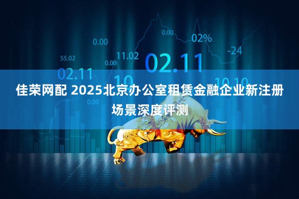 佳荣网配 2025北京办公室租赁金融企业新注册场景深度评测