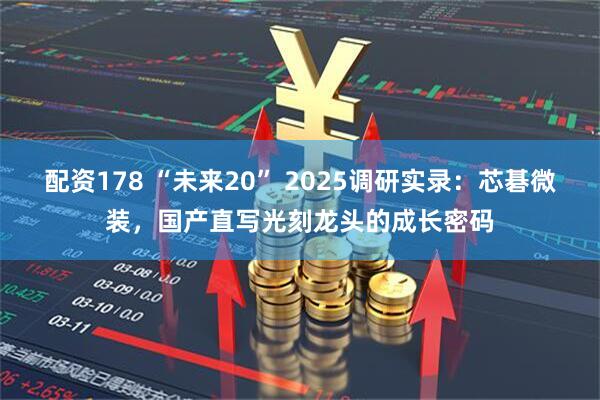 配资178 “未来20” 2025调研实录：芯碁微装，国产直写光刻龙头的成长密码