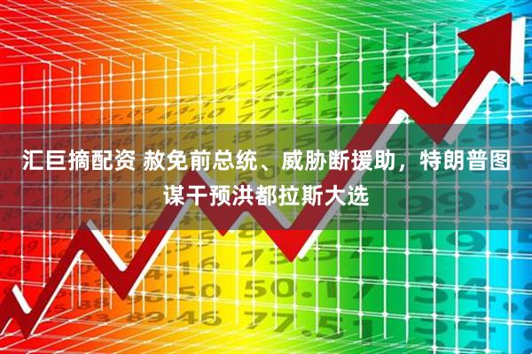 汇巨摘配资 赦免前总统、威胁断援助，特朗普图谋干预洪都拉斯大选