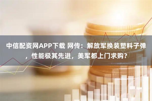 中信配资网APP下载 网传：解放军换装塑料子弹，性能极其先进，美军都上门求购？