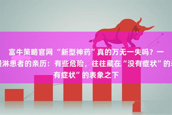 富牛策略官网 “新型神药”真的万无一失吗？一位六旬慢淋患者的亲历：有些危险，往往藏在“没有症状”的表象之下