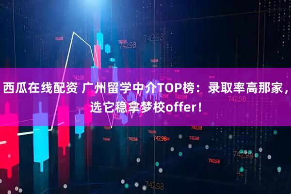 西瓜在线配资 广州留学中介TOP榜：录取率高那家，选它稳拿梦校offer！