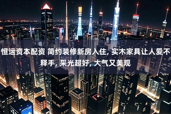 恒运资本配资 简约装修新房入住, 实木家具让人爱不释手, 采光超好, 大气又美观