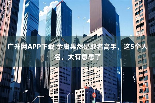 广升网APP下载 金庸果然是取名高手，这5个人名，太有意思了