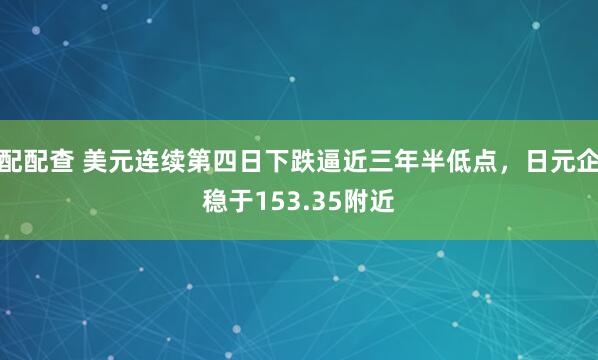 配配查 美元连续第四日下跌逼近三年半低点，日元企稳于153.35附近