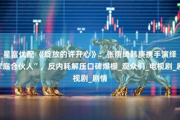 星富优配 《绽放的许开心》：张雨绮韩庚携手演绎“家庭合伙人”，反内耗解压口碑爆棚_观众们_电视剧_剧情