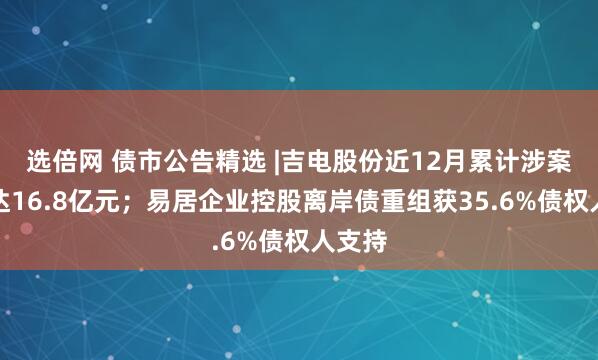选倍网 债市公告精选 |吉电股份近12月累计涉案金额达16.8亿元；易居企业控股离岸债重组获35.6%债权人支持