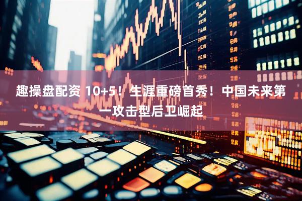 趣操盘配资 10+5！生涯重磅首秀！中国未来第一攻击型后卫崛起