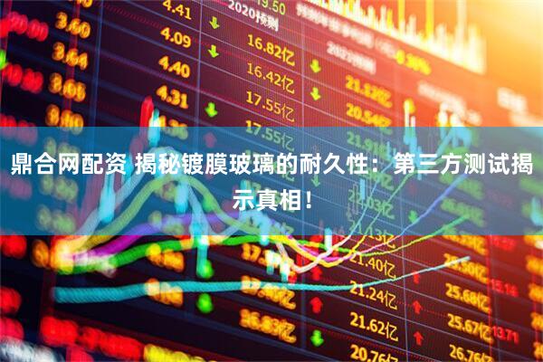 鼎合网配资 揭秘镀膜玻璃的耐久性：第三方测试揭示真相！