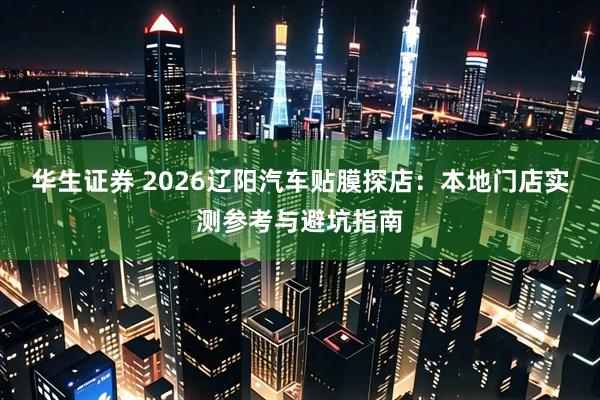 华生证券 2026辽阳汽车贴膜探店：本地门店实测参考与避坑指南