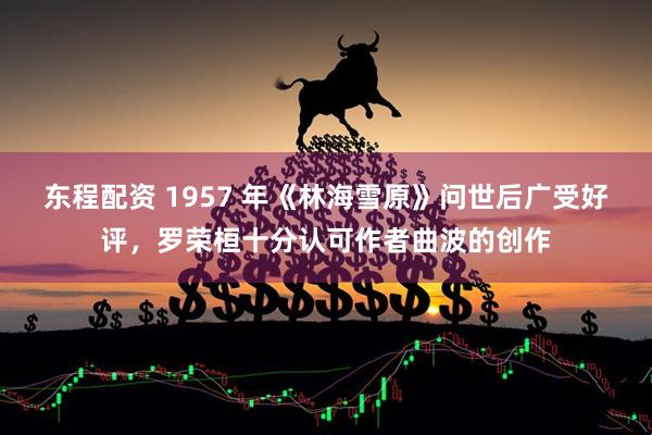 东程配资 1957 年《林海雪原》问世后广受好评，罗荣桓十分认可作者曲波的创作